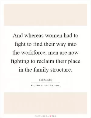 And whereas women had to fight to find their way into the workforce, men are now fighting to reclaim their place in the family structure Picture Quote #1