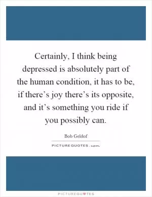 Certainly, I think being depressed is absolutely part of the human condition, it has to be, if there’s joy there’s its opposite, and it’s something you ride if you possibly can Picture Quote #1