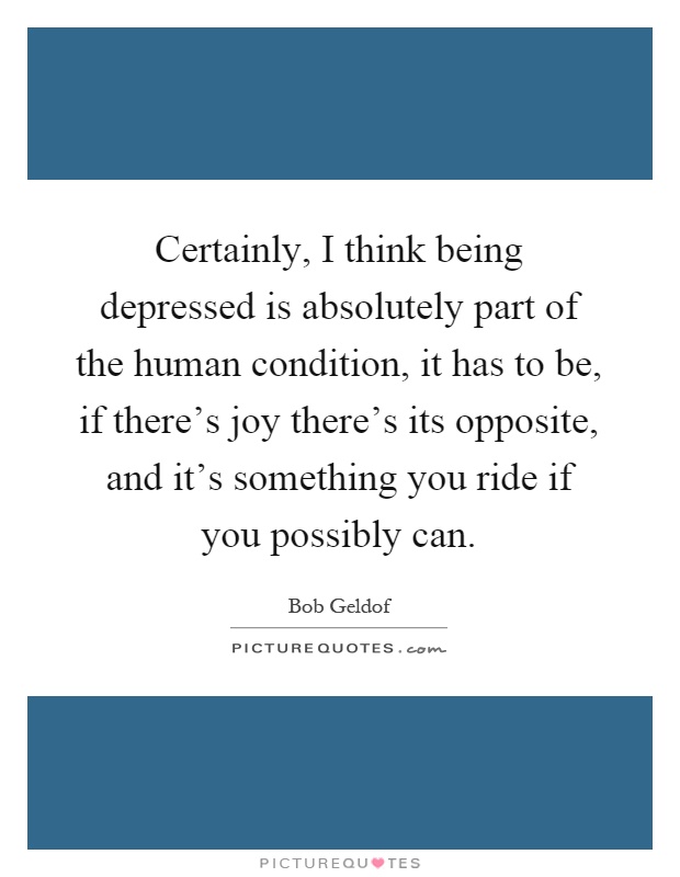 Certainly, I think being depressed is absolutely part of the human condition, it has to be, if there's joy there's its opposite, and it's something you ride if you possibly can Picture Quote #1