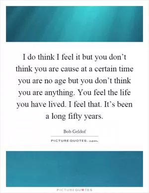I do think I feel it but you don’t think you are cause at a certain time you are no age but you don’t think you are anything. You feel the life you have lived. I feel that. It’s been a long fifty years Picture Quote #1