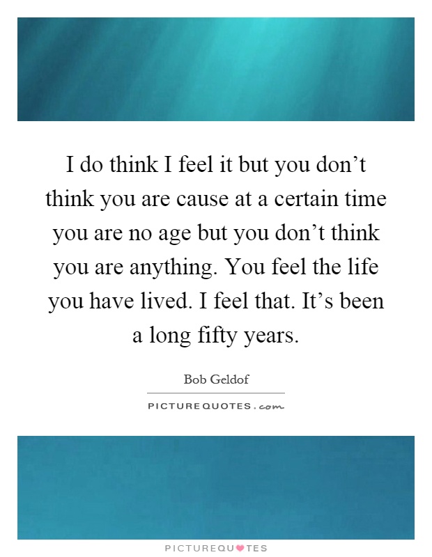 I do think I feel it but you don't think you are cause at a certain time you are no age but you don't think you are anything. You feel the life you have lived. I feel that. It's been a long fifty years Picture Quote #1