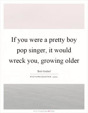 If you were a pretty boy pop singer, it would wreck you, growing older Picture Quote #1