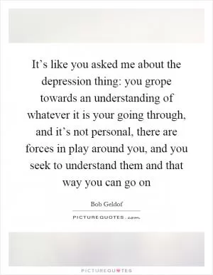It’s like you asked me about the depression thing: you grope towards an understanding of whatever it is your going through, and it’s not personal, there are forces in play around you, and you seek to understand them and that way you can go on Picture Quote #1