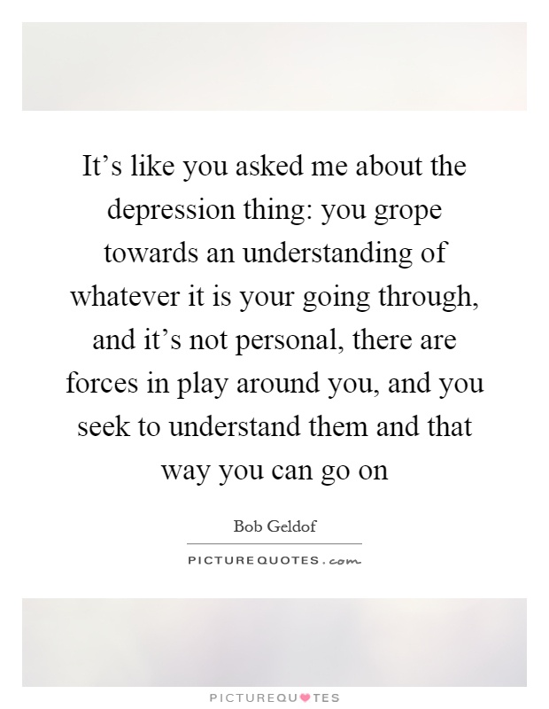 It's like you asked me about the depression thing: you grope towards an understanding of whatever it is your going through, and it's not personal, there are forces in play around you, and you seek to understand them and that way you can go on Picture Quote #1