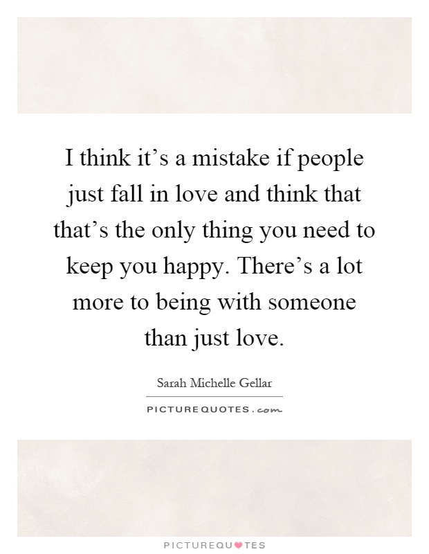I think it's a mistake if people just fall in love and think that that's the only thing you need to keep you happy. There's a lot more to being with someone than just love Picture Quote #1