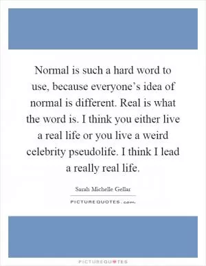 Normal is such a hard word to use, because everyone’s idea of normal is different. Real is what the word is. I think you either live a real life or you live a weird celebrity pseudolife. I think I lead a really real life Picture Quote #1