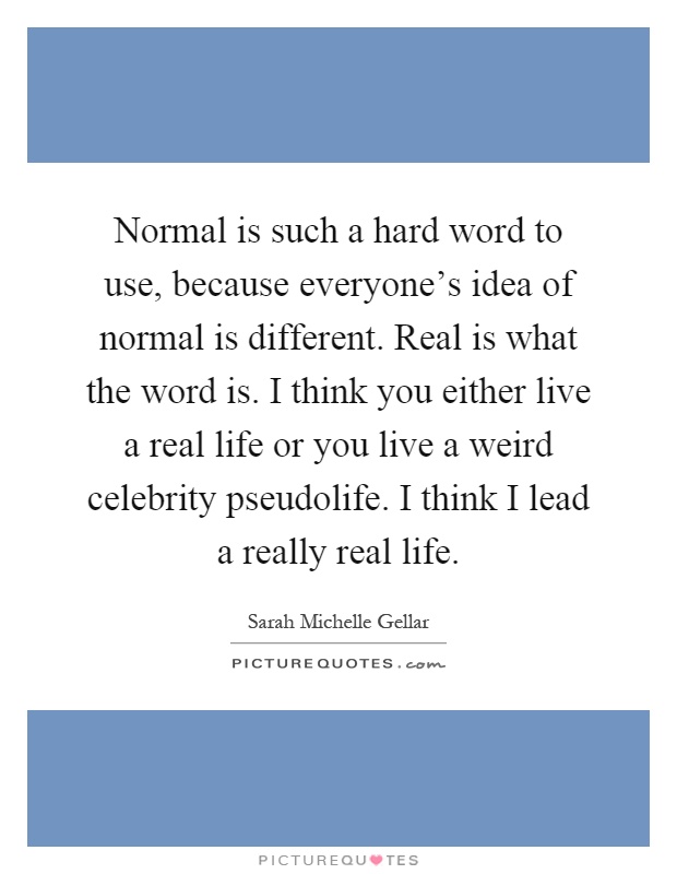 Normal is such a hard word to use, because everyone's idea of normal is different. Real is what the word is. I think you either live a real life or you live a weird celebrity pseudolife. I think I lead a really real life Picture Quote #1