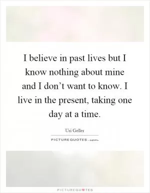 I believe in past lives but I know nothing about mine and I don’t want to know. I live in the present, taking one day at a time Picture Quote #1