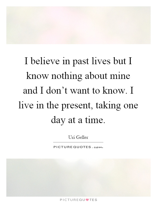 I believe in past lives but I know nothing about mine and I don't want to know. I live in the present, taking one day at a time Picture Quote #1