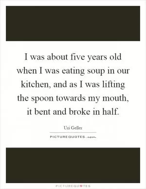 I was about five years old when I was eating soup in our kitchen, and as I was lifting the spoon towards my mouth, it bent and broke in half Picture Quote #1