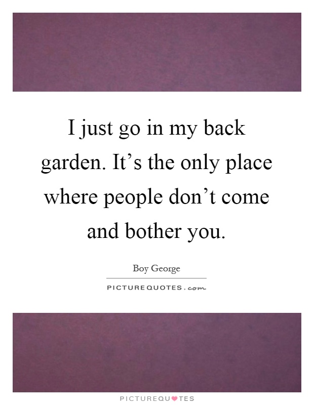 I just go in my back garden. It's the only place where people don't come and bother you Picture Quote #1