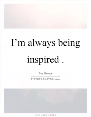 I’m always being inspired Picture Quote #1