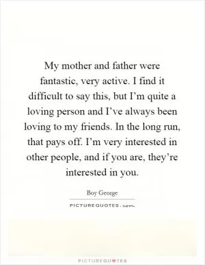 My mother and father were fantastic, very active. I find it difficult to say this, but I’m quite a loving person and I’ve always been loving to my friends. In the long run, that pays off. I’m very interested in other people, and if you are, they’re interested in you Picture Quote #1