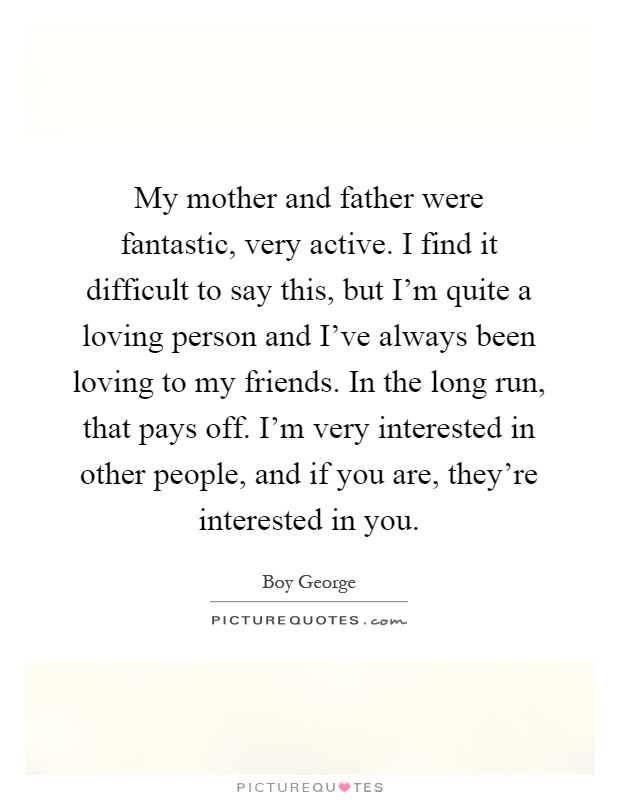 My mother and father were fantastic, very active. I find it difficult to say this, but I'm quite a loving person and I've always been loving to my friends. In the long run, that pays off. I'm very interested in other people, and if you are, they're interested in you Picture Quote #1