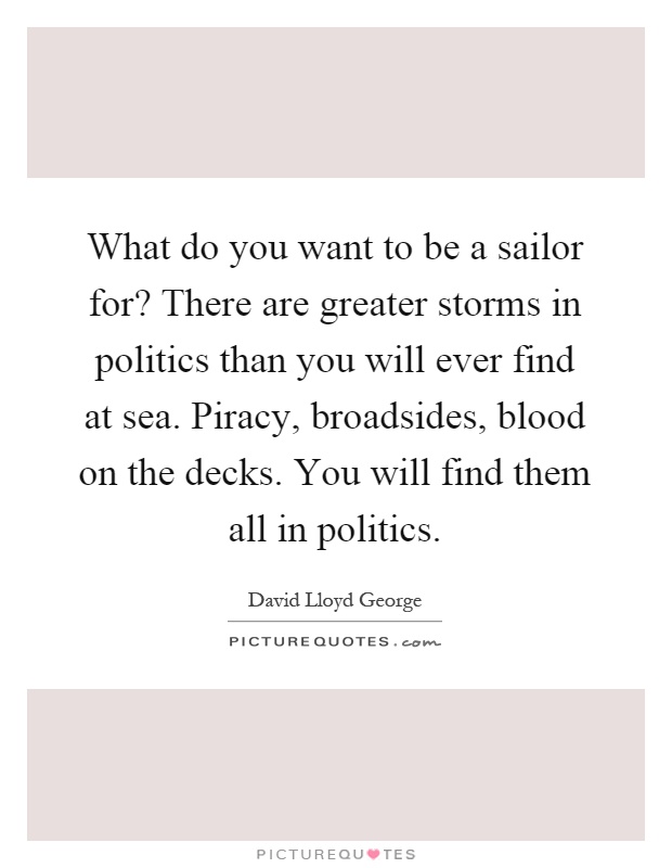 What do you want to be a sailor for? There are greater storms in politics than you will ever find at sea. Piracy, broadsides, blood on the decks. You will find them all in politics Picture Quote #1