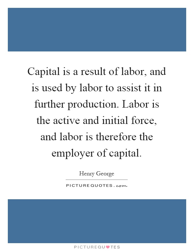 Capital is a result of labor, and is used by labor to assist it in further production. Labor is the active and initial force, and labor is therefore the employer of capital Picture Quote #1