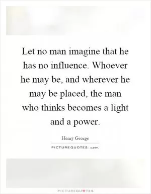 Let no man imagine that he has no influence. Whoever he may be, and wherever he may be placed, the man who thinks becomes a light and a power Picture Quote #1