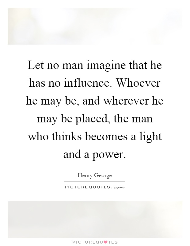 Let no man imagine that he has no influence. Whoever he may be, and wherever he may be placed, the man who thinks becomes a light and a power Picture Quote #1
