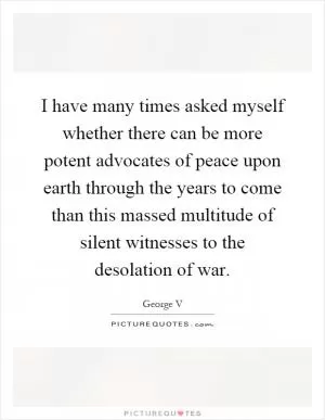 I have many times asked myself whether there can be more potent advocates of peace upon earth through the years to come than this massed multitude of silent witnesses to the desolation of war Picture Quote #1