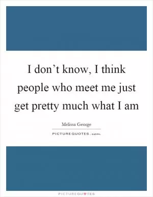 I don’t know, I think people who meet me just get pretty much what I am Picture Quote #1