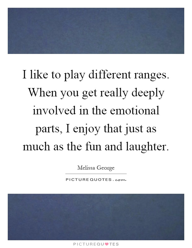 I like to play different ranges. When you get really deeply involved in the emotional parts, I enjoy that just as much as the fun and laughter Picture Quote #1