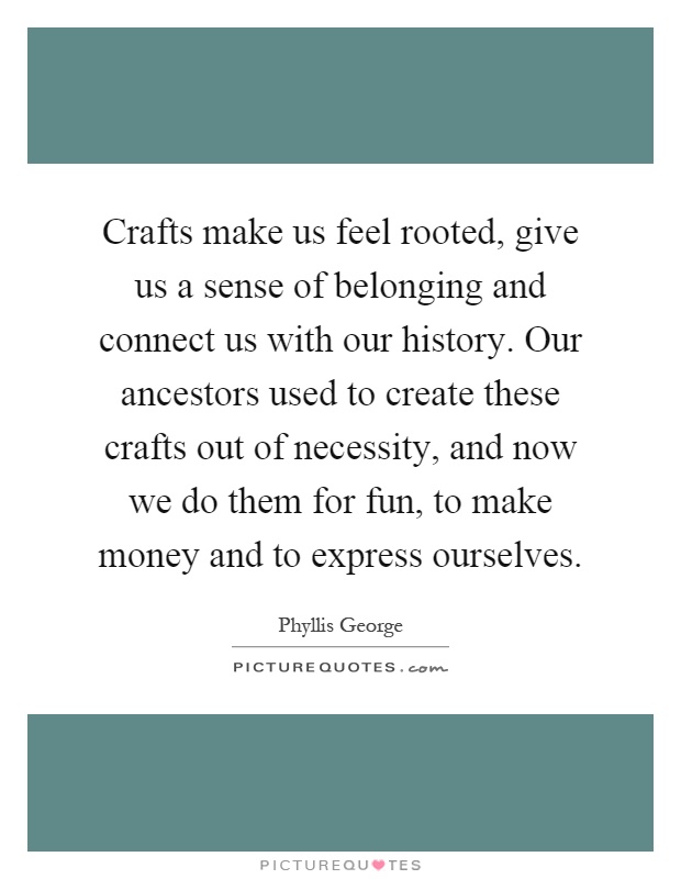 Crafts make us feel rooted, give us a sense of belonging and connect us with our history. Our ancestors used to create these crafts out of necessity, and now we do them for fun, to make money and to express ourselves Picture Quote #1