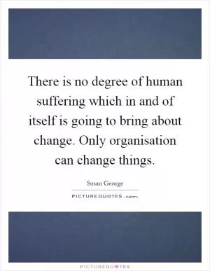 There is no degree of human suffering which in and of itself is going to bring about change. Only organisation can change things Picture Quote #1