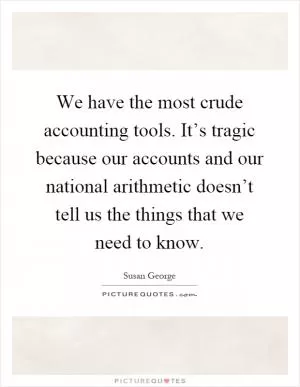 We have the most crude accounting tools. It’s tragic because our accounts and our national arithmetic doesn’t tell us the things that we need to know Picture Quote #1