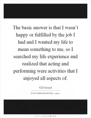 The basic answer is that I wasn’t happy or fulfilled by the job I had and I wanted my life to mean something to me, so I searched my life experience and realized that acting and performing were activities that I enjoyed all aspects of Picture Quote #1