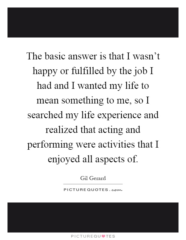 The basic answer is that I wasn't happy or fulfilled by the job I had and I wanted my life to mean something to me, so I searched my life experience and realized that acting and performing were activities that I enjoyed all aspects of Picture Quote #1