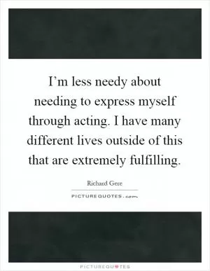 I’m less needy about needing to express myself through acting. I have many different lives outside of this that are extremely fulfilling Picture Quote #1