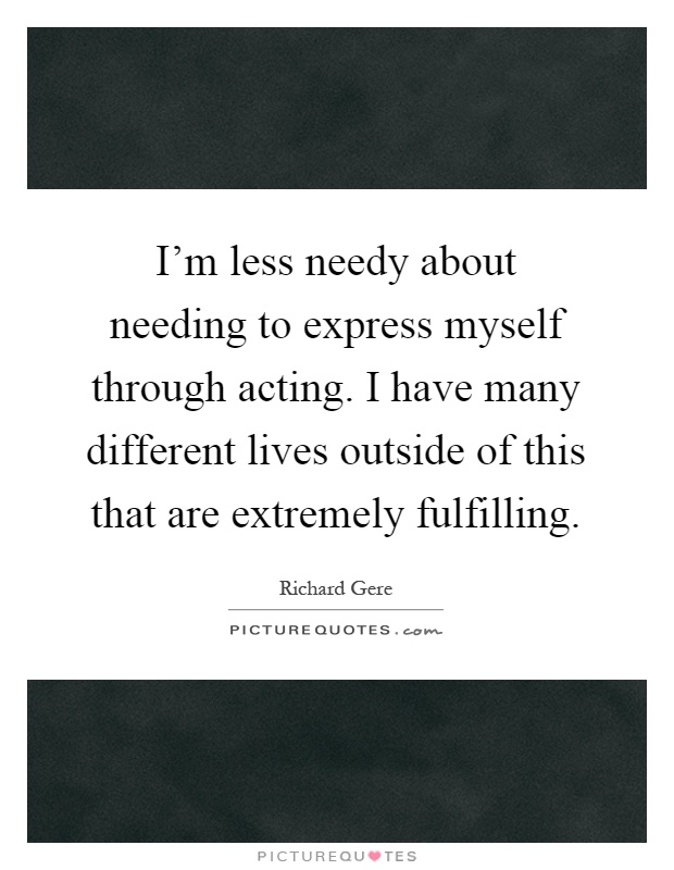 I'm less needy about needing to express myself through acting. I have many different lives outside of this that are extremely fulfilling Picture Quote #1