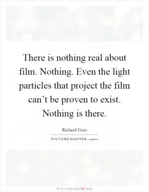 There is nothing real about film. Nothing. Even the light particles that project the film can’t be proven to exist. Nothing is there Picture Quote #1
