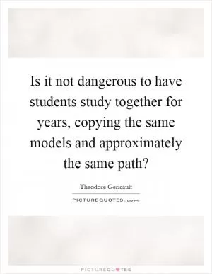 Is it not dangerous to have students study together for years, copying the same models and approximately the same path? Picture Quote #1