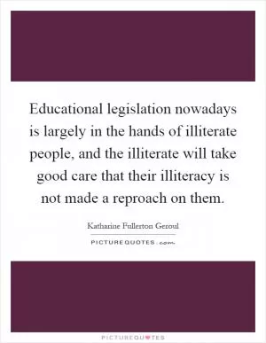 Educational legislation nowadays is largely in the hands of illiterate people, and the illiterate will take good care that their illiteracy is not made a reproach on them Picture Quote #1