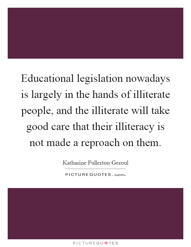 Educational legislation nowadays is largely in the hands of illiterate people, and the illiterate will take good care that their illiteracy is not made a reproach on them Picture Quote #1