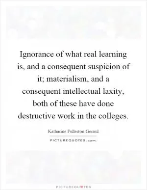 Ignorance of what real learning is, and a consequent suspicion of it; materialism, and a consequent intellectual laxity, both of these have done destructive work in the colleges Picture Quote #1