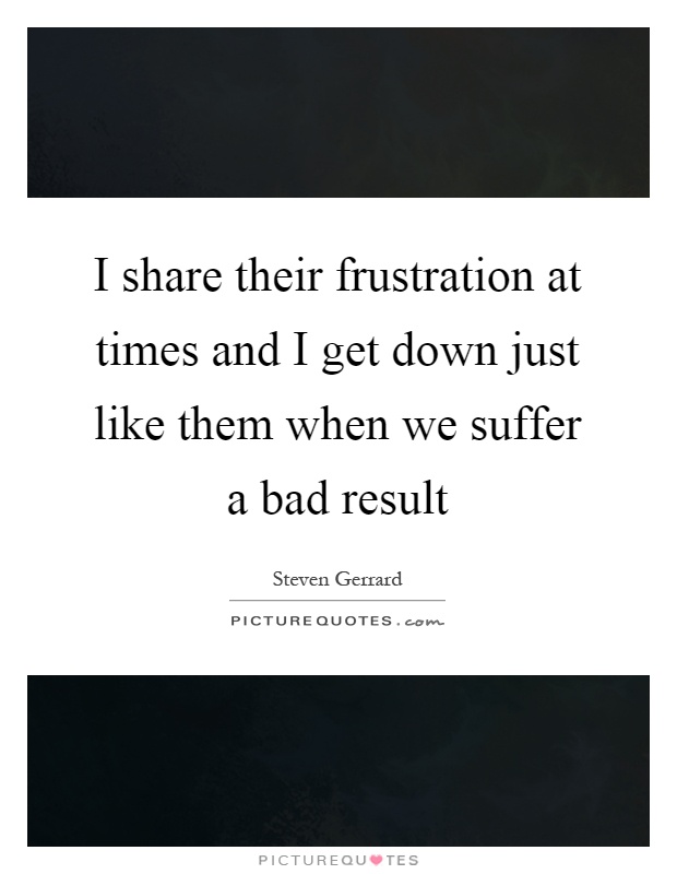 I share their frustration at times and I get down just like them when we suffer a bad result Picture Quote #1