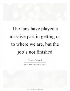 The fans have played a massive part in getting us to where we are, but the job’s not finished Picture Quote #1