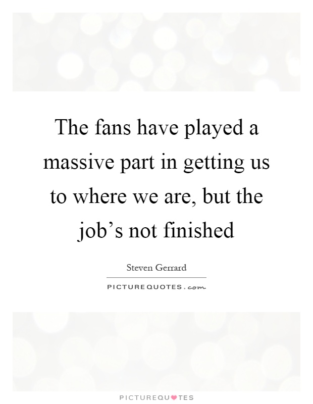 The fans have played a massive part in getting us to where we are, but the job's not finished Picture Quote #1