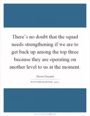 There’s no doubt that the squad needs strengthening if we are to get back up among the top three because they are operating on another level to us at the moment Picture Quote #1