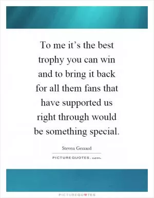To me it’s the best trophy you can win and to bring it back for all them fans that have supported us right through would be something special Picture Quote #1