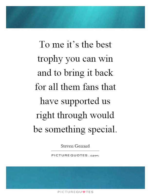 To me it's the best trophy you can win and to bring it back for all them fans that have supported us right through would be something special Picture Quote #1