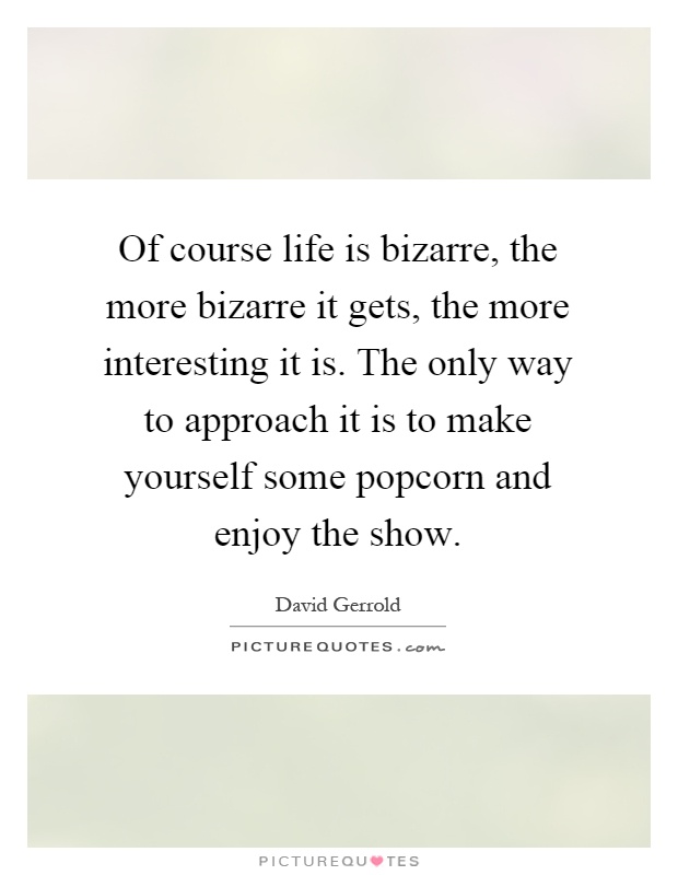 Of course life is bizarre, the more bizarre it gets, the more interesting it is. The only way to approach it is to make yourself some popcorn and enjoy the show Picture Quote #1