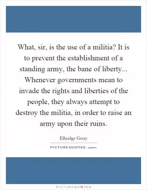 What, sir, is the use of a militia? It is to prevent the establishment of a standing army, the bane of liberty... Whenever governments mean to invade the rights and liberties of the people, they always attempt to destroy the militia, in order to raise an army upon their ruins Picture Quote #1