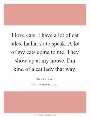 I love cats. I have a lot of cat tales, ha ha, so to speak. A lot of my cats come to me. They show up at my house. I’m kind of a cat lady that way Picture Quote #1