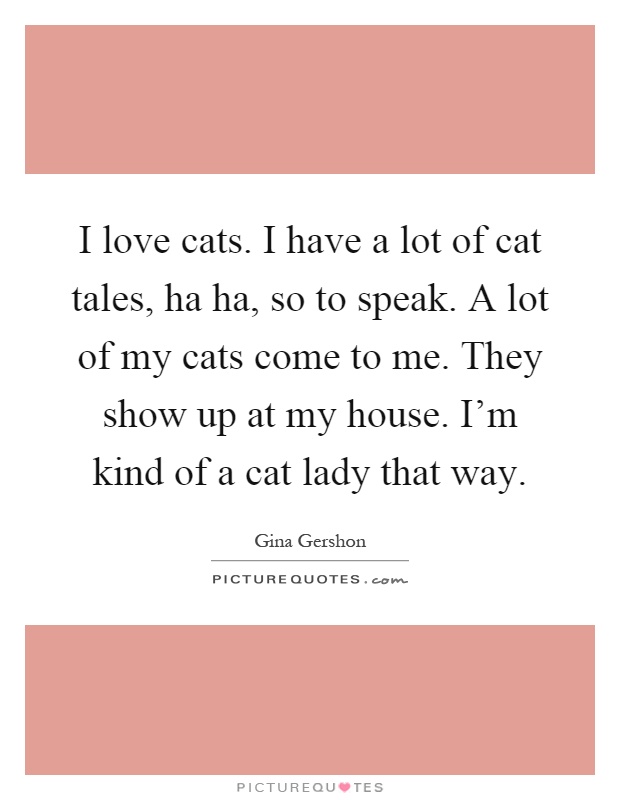 I love cats. I have a lot of cat tales, ha ha, so to speak. A lot of my cats come to me. They show up at my house. I'm kind of a cat lady that way Picture Quote #1