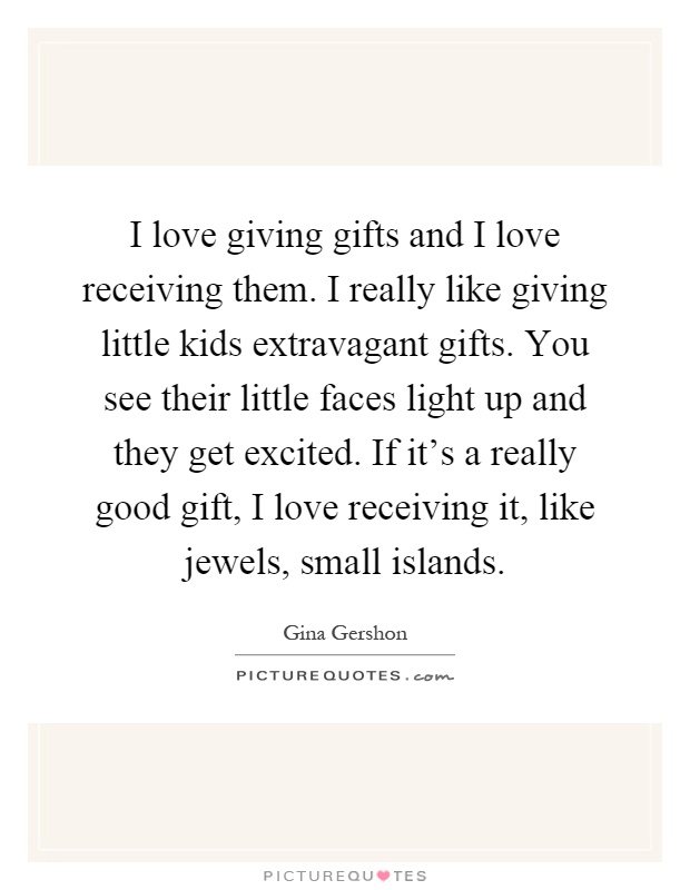 I love giving gifts and I love receiving them. I really like giving little kids extravagant gifts. You see their little faces light up and they get excited. If it's a really good gift, I love receiving it, like jewels, small islands Picture Quote #1