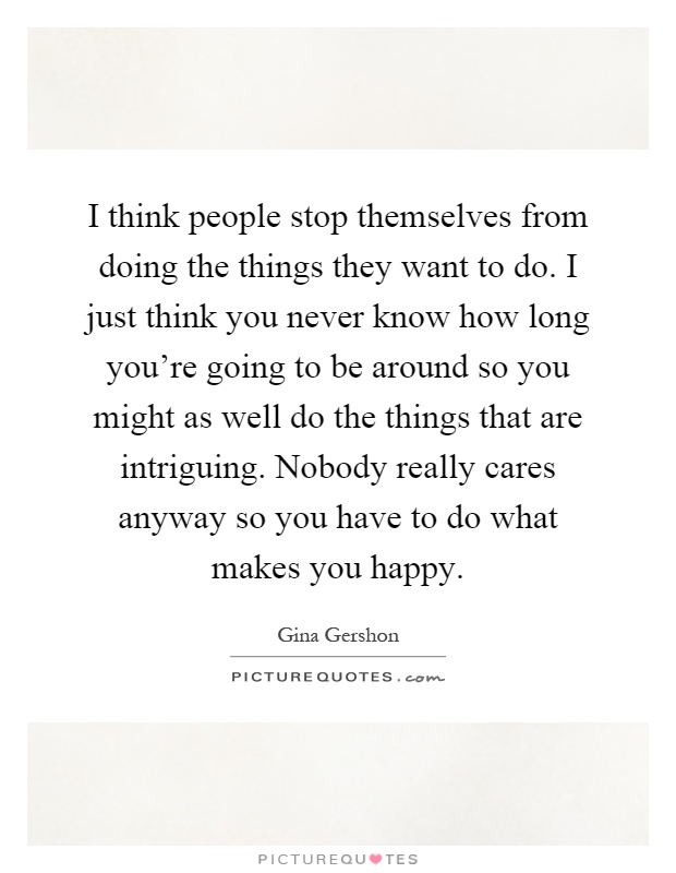 I think people stop themselves from doing the things they want to do. I just think you never know how long you're going to be around so you might as well do the things that are intriguing. Nobody really cares anyway so you have to do what makes you happy Picture Quote #1