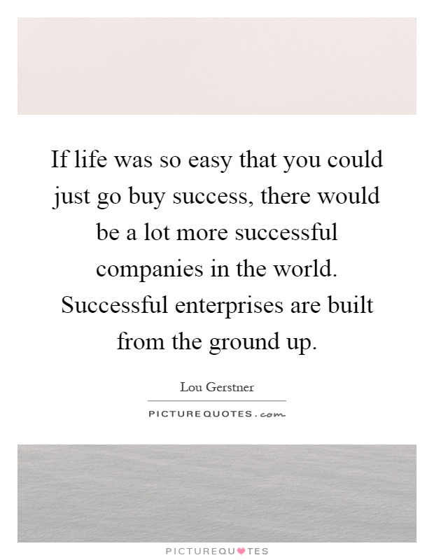 If life was so easy that you could just go buy success, there would be a lot more successful companies in the world. Successful enterprises are built from the ground up Picture Quote #1